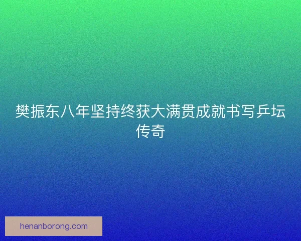 樊振东八年坚持终获大满贯成就书写乒坛传奇