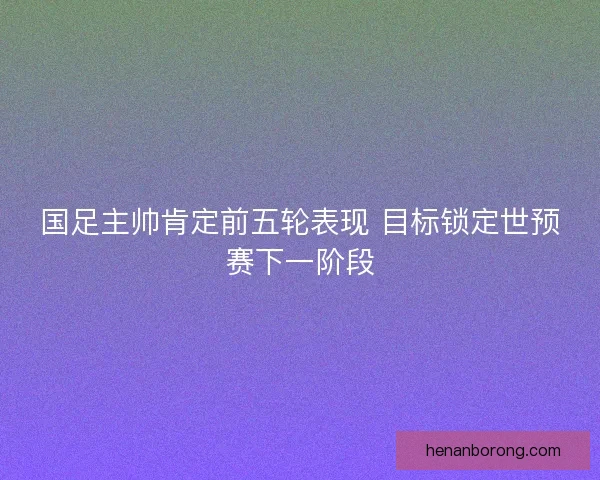 国足主帅肯定前五轮表现 目标锁定世预赛下一阶段
