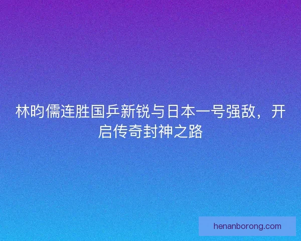 林昀儒连胜国乒新锐与日本一号强敌，开启传奇封神之路