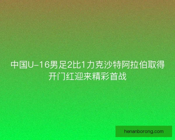 中国U-16男足2比1力克沙特阿拉伯取得开门红迎来精彩首战